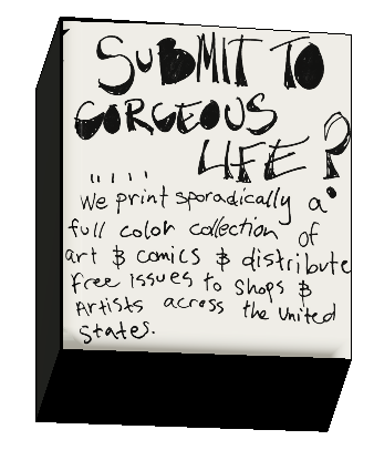 Submit to Gorgeous Life? We print sporadically a full color collection of art & comics & distribute free issues to shops & artists across the United States.